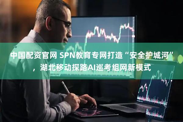 中国配资官网 SPN教育专网打造“安全护城河”，湖北移动探路AI巡考组网新模式