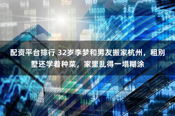配资平台排行 32岁李梦和男友搬家杭州，租别墅还学着种菜，家里乱得一塌糊涂