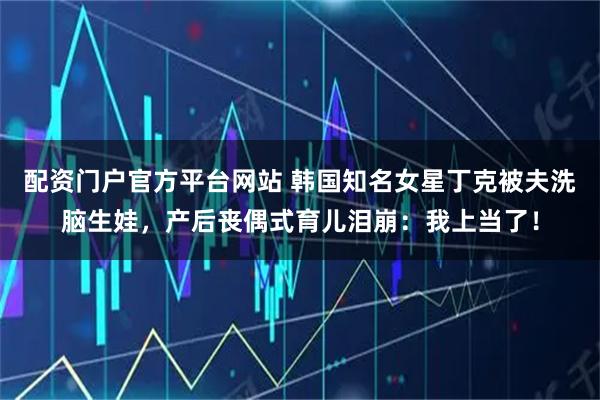 配资门户官方平台网站 韩国知名女星丁克被夫洗脑生娃，产后丧偶式育儿泪崩：我上当了！