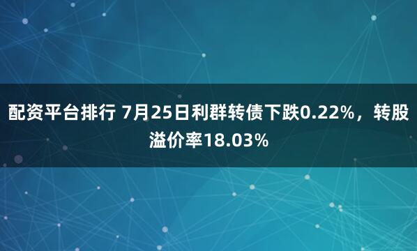 配资平台排行 7月25日利群转债下跌0.22%，转股溢价率18.03%