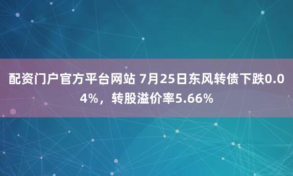 配资门户官方平台网站 7月25日东风转债下跌0.04%，转股溢价率5.66%