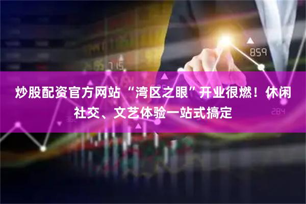 炒股配资官方网站 “湾区之眼”开业很燃！休闲社交、文艺体验一站式搞定