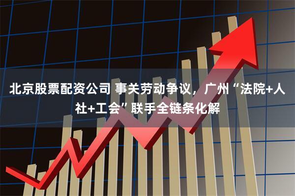 北京股票配资公司 事关劳动争议，广州“法院+人社+工会”联手全链条化解