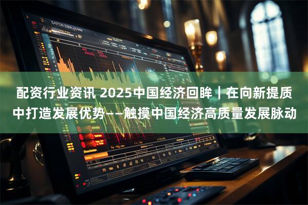 配资行业资讯 2025中国经济回眸｜在向新提质中打造发展优势——触摸中国经济高质量发展脉动