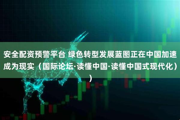 安全配资预警平台 绿色转型发展蓝图正在中国加速成为现实（国际论坛·读懂中国·读懂中国式现代化）