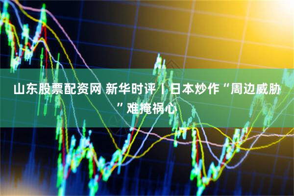 山东股票配资网 新华时评丨日本炒作“周边威胁”难掩祸心