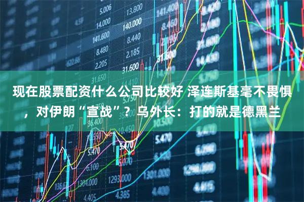 现在股票配资什么公司比较好 泽连斯基毫不畏惧，对伊朗“宣战”？乌外长：打的就是德黑兰
