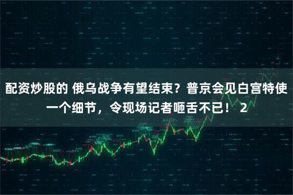 配资炒股的 俄乌战争有望结束？普京会见白宫特使一个细节，令现场记者咂舌不已！ 2